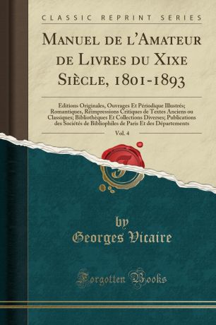 Georges Vicaire Manuel de l.Amateur de Livres du Xixe Siecle, 1801-1893, Vol. 4. Editions Originales, Ouvrages Et Periodique Illustres; Romantiques, Reimpressions Critiques de Textes Anciens ou Classiques; Bibliotheques Et Collections Diverses; Publications des Soc