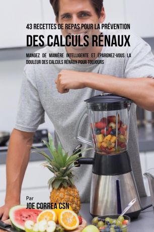 Joe Correa 43 Recettes de Repas pour la Prevention des calculs renaux. Mangez de maniere intelligente et epargnez-vous la douleur des calculs renaux pour toujours