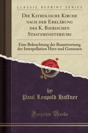 Paul Leopold Haffner Die Katholische Kirche nach der Erklarung des K. Bayrischen Staatsministeriums. Eine Beleuchtung der Beantwortung der Interpellation Herz und Genossen (Classic Reprint)