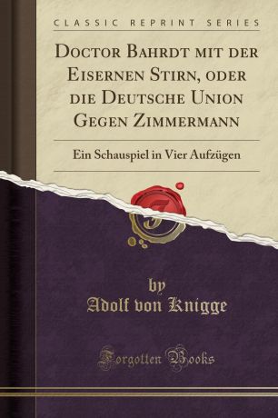 Adolf von Knigge Doctor Bahrdt mit der Eisernen Stirn, oder die Deutsche Union Gegen Zimmermann. Ein Schauspiel in Vier Aufzugen (Classic Reprint)