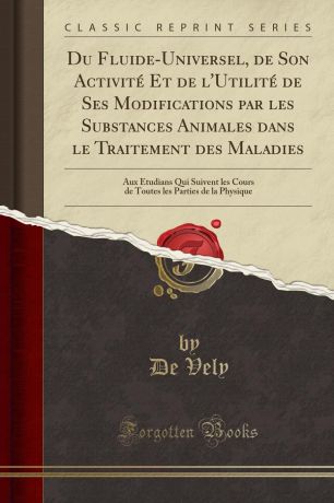 De Vely Du Fluide-Universel, de Son Activite Et de l.Utilite de Ses Modifications par les Substances Animales dans le Traitement des Maladies. Aux Etudians Qui Suivent les Cours de Toutes les Parties de la Physique (Classic Reprint)