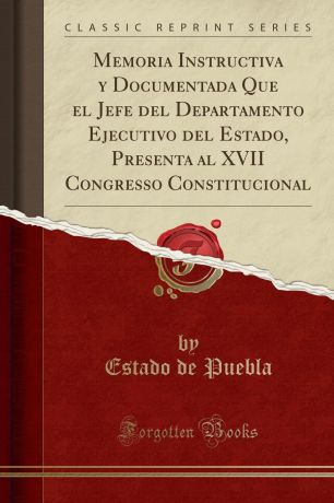 Estado de Puebla Memoria Instructiva y Documentada Que el Jefe del Departamento Ejecutivo del Estado, Presenta al XVII Congresso Constitucional (Classic Reprint)