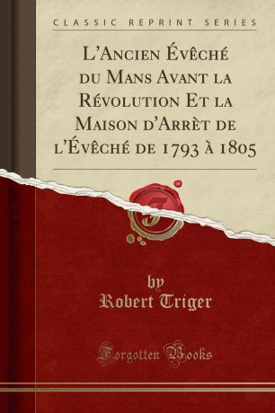 Robert Triger L.Ancien Eveche du Mans Avant la Revolution Et la Maison d.Arret de l.Eveche de 1793 a 1805 (Classic Reprint)