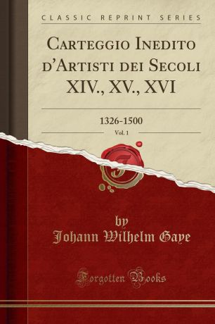 Johann Wilhelm Gaye Carteggio Inedito d.Artisti dei Secoli XIV., XV., XVI, Vol. 1. 1326-1500 (Classic Reprint)