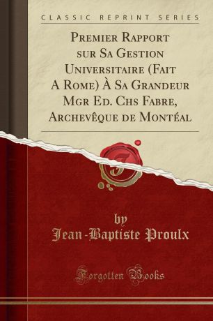 Jean-Baptiste Proulx Premier Rapport sur Sa Gestion Universitaire (Fait A Rome) A Sa Grandeur Mgr Ed. Chs Fabre, Archeveque de Monteal (Classic Reprint)