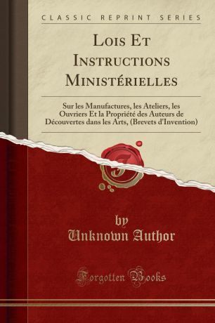 Unknown Author Lois Et Instructions Ministerielles. Sur les Manufactures, les Ateliers, les Ouvriers Et la Propriete des Auteurs de Decouvertes dans les Arts, (Brevets d.Invention) (Classic Reprint)