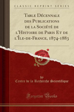 Centre de la Recherche Scientifique Table Decennale des Publications de la Societe de l.Histoire de Paris Et de l.Ile-de-France, 1874-1883 (Classic Reprint)