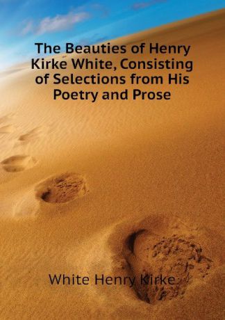 White Henry Kirke The Beauties of Henry Kirke White, Consisting of Selections from His Poetry and Prose