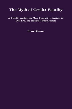 Drake Shelton The Myth of Gender Equality. A Diatribe Against the Most Destructive Creature to Ever Live, the Liberated White Female