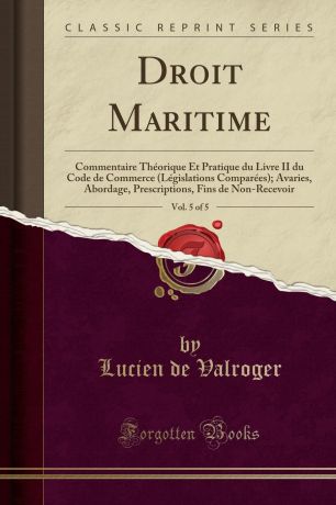 Lucien de Valroger Droit Maritime, Vol. 5 of 5. Commentaire Theorique Et Pratique du Livre II du Code de Commerce (Legislations Comparees); Avaries, Abordage, Prescriptions, Fins de Non-Recevoir (Classic Reprint)