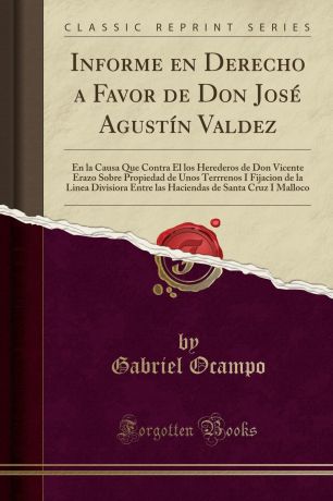 Gabriel Ocampo Informe en Derecho a Favor de Don Jose Agustin Valdez. En la Causa Que Contra El los Herederos de Don Vicente Erazo Sobre Propiedad de Unos Terrrenos I Fijacion de la Linea Divisiora Entre las Haciendas de Santa Cruz I Malloco (Classic Reprint)