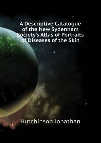 Jonathan Hutchinson A Descriptive Catalogue of the New Sydenham Societys Atlas of Portraits of Diseases of the Skin