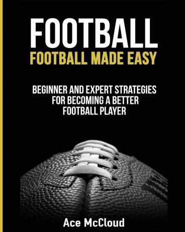 Ace McCloud Football. Football Made Easy: Beginner and Expert Strategies For Becoming A Better Football Player