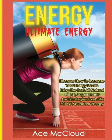 Ace McCloud Energy. Ultimate Energy: Discover How To Increase Your Energy Levels Using The Best All Natural Foods, Supplements And Strategies For A Life Full Of Abundant Energy