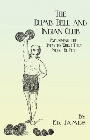 Ed. James The Dumb-Bell and Indian Club - Explaining the Uses to Which They Must Be Put, with Numerous Illustrations of the Various Movements; Also A Treatise on the Muscular Advantages Derived from these Exercises