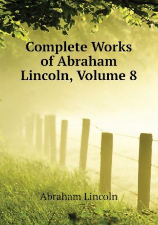 Abraham Lincoln Complete Works of Abraham Lincoln, Volume 8