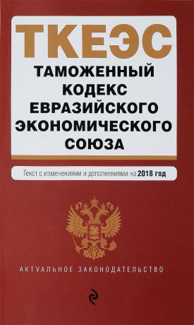 Таможенный кодекс Евразийского экономического союза. Текст с изменениями и дополнениями на 2018 год