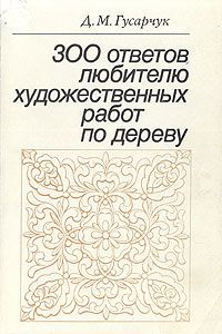 Д. М. Гусарчук 300 ответов любителю художественных работ по дереву