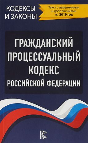 Гражданский процессуальный Кодекс Российской Федерации (Текст с изменениями и дополнениями на 2019 год)