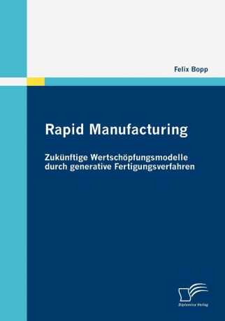 Felix Bopp Rapid Manufacturing. Zukunftige Wertschopfungsmodelle durch generative Fertigungsverfahren