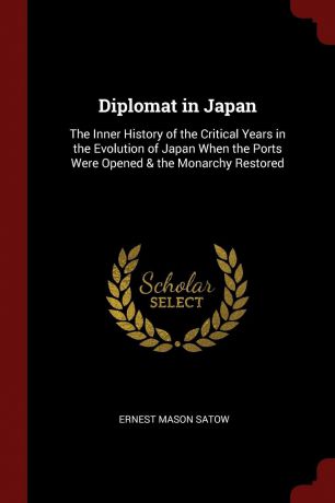 Ernest Mason Satow Diplomat in Japan. The Inner History of the Critical Years in the Evolution of Japan When the Ports Were Opened . the Monarchy Restored