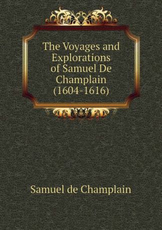 Samuel de Champlain The Voyages and Explorations of Samuel De Champlain (1604-1616)