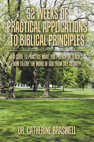 Dr. Catherine Braswell 52 Weeks of Practical Applications to Biblical Principles. A Guide to Practice What You Preach or Teach. How to Live the Word of God from Day to Day...