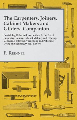 F. Reinnel The Carpenters, Joiners, Cabinet Makers and Gilders. Companion - Containing Rules and Instructions in the Art of Carpentry, Joinery, Cabinet Making, and Gilding - Veneering, Inlaying, Varnishing and Polishing, Dying and Staining Wood, . Ivory