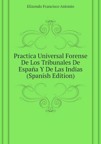 Elizondo Francisco Antonio Practica Universal Forense De Los Tribunales De Espana Y De Las Indias (Spanish Edition)