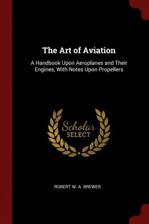 Robert W. A. Brewer The Art of Aviation. A Handbook Upon Aeroplanes and Their Engines, With Notes Upon Propellers