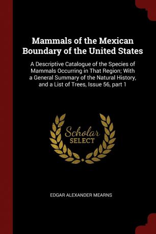 Edgar Alexander Mearns Mammals of the Mexican Boundary of the United States. A Descriptive Catalogue of the Species of Mammals Occurring in That Region; With a General Summary of the Natural History, and a List of Trees, Issue 56, part 1