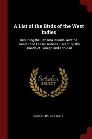 Charles Barney Cory A List of the Birds of the West Indies. Including the Bahama Islands, and the Greater and Lesser Antilles, Excepting the Islands of Tobago and Trinidad