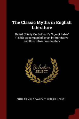 Charles Mills Gayley, Thomas Bulfinch The Classic Myths in English Literature. Based Chiefly On Bulfinch.s "Age of Fable" (1855), Accompanied by an Interpretative and Illustrative Commentary