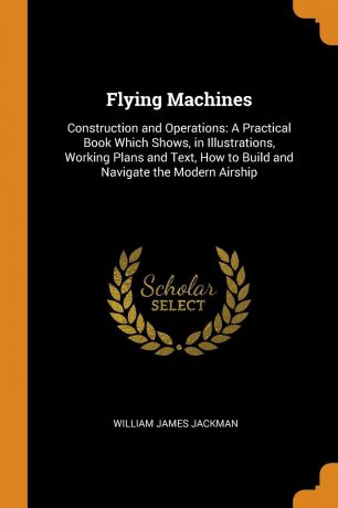 William James Jackman Flying Machines. Construction and Operations: A Practical Book Which Shows, in Illustrations, Working Plans and Text, How to Build and Navigate the Modern Airship