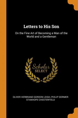 Oliver Herbrand Gordon Leigh, Philip Dormer Stanhope Chesterfield Letters to His Son. On the Fine Art of Becoming a Man of the World and a Gentleman