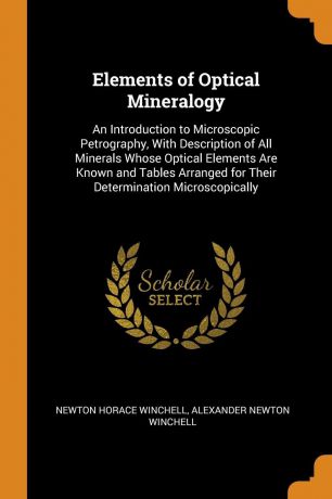 Newton Horace Winchell, Alexander Newton Winchell Elements of Optical Mineralogy. An Introduction to Microscopic Petrography, With Description of All Minerals Whose Optical Elements Are Known and Tables Arranged for Their Determination Microscopically