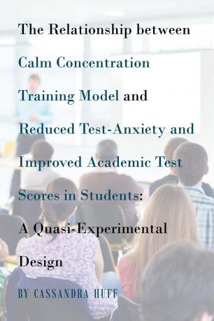 Cassandra Huff The Relationship between Calm Concentration Training Model and Reduced Test-Anxiety and Improved Academic Test Scores in Students. A Quasi-Experimental Design