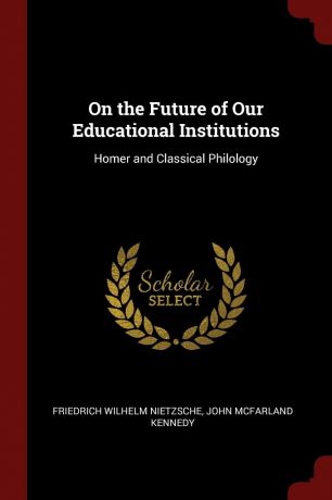Friedrich Wilhelm Nietzsche, John McFarland Kennedy On the Future of Our Educational Institutions. Homer and Classical Philology