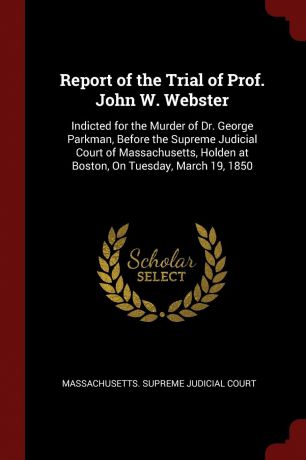 Report of the Trial of Prof. John W. Webster. Indicted for the Murder of Dr. George Parkman, Before the Supreme Judicial Court of Massachusetts, Holden at Boston, On Tuesday, March 19, 1850