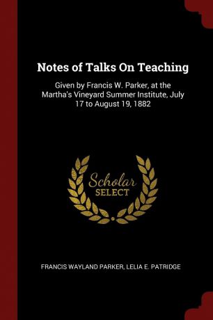 Francis Wayland Parker, Lelia E. Patridge Notes of Talks On Teaching. Given by Francis W. Parker, at the Martha.s Vineyard Summer Institute, July 17 to August 19, 1882
