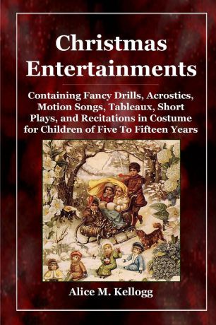 Alice M. Kellogg Christmas Entertainments. Containing Fancy Drills, Acrostics, Motion Songs, Tableaux, Short Plays, and Recitations in Costume for Children of Five To Fifteen Years