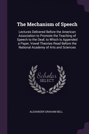 Alexander Graham Bell The Mechanism of Speech. Lectures Delivered Before the American Association to Promote the Teaching of Speech to the Deaf, to Which Is Appended a Paper, Vowel Theories Read Before the National Academy of Arts and Sciences