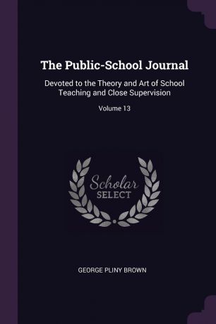 George Pliny Brown The Public-School Journal. Devoted to the Theory and Art of School Teaching and Close Supervision; Volume 13