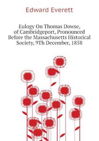 Edward Everett Eulogy On Thomas Dowse, of Cambridgeport, Pronounced Before the Massachusetts Historical Society, 9Th December, 1858