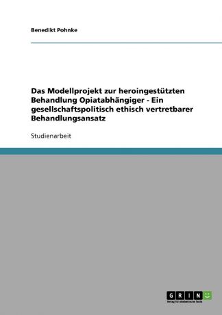 Benedikt Pohnke Das Modellprojekt zur heroingestutzten Behandlung Opiatabhangiger - Ein gesellschaftspolitisch ethisch vertretbarer Behandlungsansatz