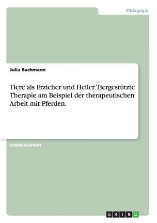 Julia Bachmann Tiere als Erzieher und Heiler. Tiergestutzte Therapie am Beispiel der therapeutischen Arbeit mit Pferden.