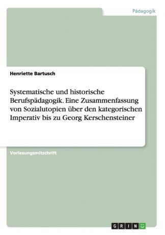 Henriette Bartusch Systematische und historische Berufspadagogik. Eine Zusammenfassung von Sozialutopien uber den kategorischen Imperativ bis zu Georg Kerschensteiner