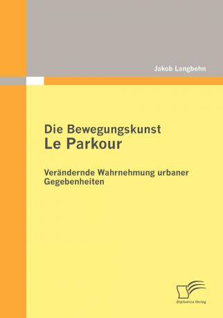 Jakob Langbehn Die Bewegungskunst Le Parkour. Verandernde Wahrnehmung urbaner Gegebenheiten