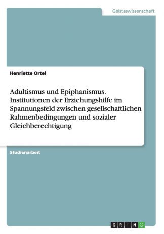 Henriette Ortel Adultismus und Epiphanismus. Institutionen der Erziehungshilfe im Spannungsfeld zwischen gesellschaftlichen Rahmenbedingungen und sozialer Gleichberechtigung