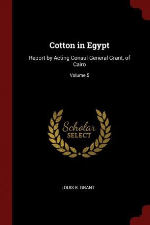 Louis B. Grant Cotton in Egypt. Report by Acting Consul-General Grant, of Cairo; Volume 5